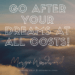 GO AFTER YOUR DREAMS AT ALL COSTS!