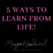 5 WAYS TO LEARN FROM LIFE by Margo Woodward